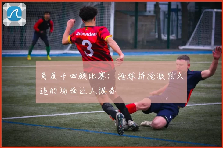乌度卡回顾比赛：抢球拼抢激烈久违的场面让人振奋