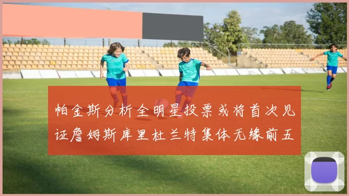 帕金斯分析全明星投票或将首次见证詹姆斯库里杜兰特集体无缘前五