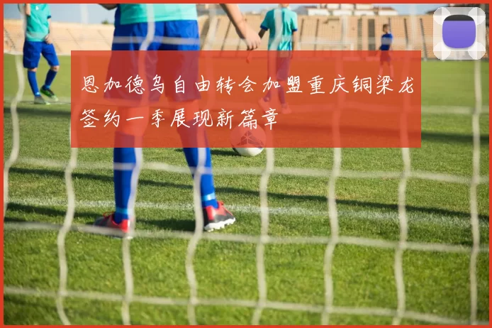恩加德乌自由转会加盟重庆铜梁龙签约一季展现新篇章