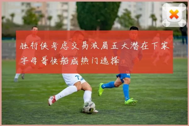 独行侠考虑交易浓眉五大潜在下家字母哥快船成热门选择