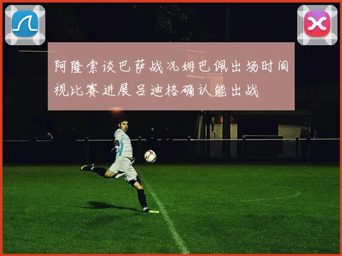 阿隆索谈巴萨战况姆巴佩出场时间视比赛进展吕迪格确认能出战