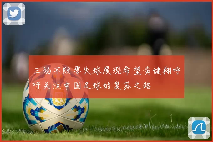 三场不败零失球展现希望黄健翔呼吁关注中国足球的复苏之路