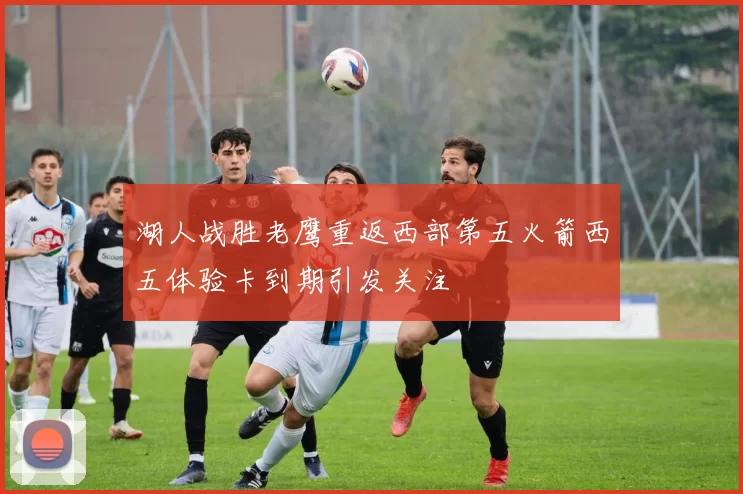 湖人战胜老鹰重返西部第五火箭西五体验卡到期引发关注