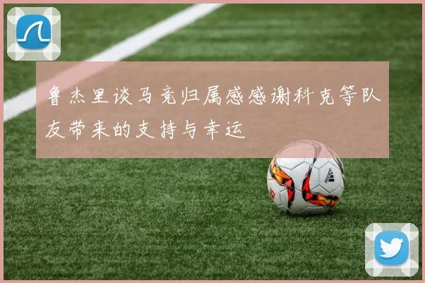 鲁杰里谈马竞归属感感谢科克等队友带来的支持与幸运